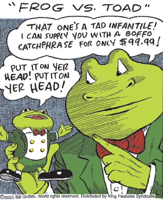 Fictional character OCR: "FROG VS. TOAD" THAT ONE'S A TAD INFANTILE! I CAN SUPPLY YOU WITH A BOFFO CATCHPHRASE FOR ONLY $99.99! PUT IT ON YER HEAD! PUT ITON YER HEAD! 5 77 ?2022 Bill Griffith. World rights reserved. Distributed by King Features Syndicate " FROG VS. TOAD " THAT ONE'S A TAD INFANTILE ! I CAN SUPPLY YOU WITH A BOFFO CATCHPHRASE FOR ONLY $ 99.99 ! PUT IT ON YER HEAD ! PUT ITON YER HEAD ! 5 77 ?2022 Bill Griffith . World rights reserved . Distributed by King Features Syndicate