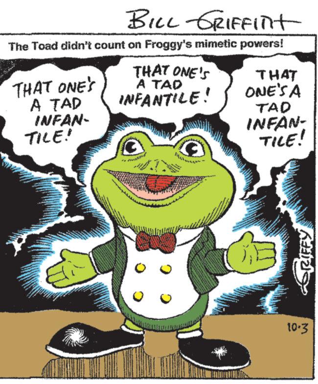 Smile OCR: BILL GRIFFInt The Toad didn't count on Froggy's mimetic powers! THAT ONE'S A TAD INFAN- TILE! THAT ONE'S A TAD INFANTILE! ????????? THAT ONE'S A TAD INFAN- TILE! P KLINI 10.3 BILL GRIFFInt The Toad didn't count on Froggy's mimetic powers ! THAT ONE'S A TAD INFAN TILE ! THAT ONE'S A TAD INFANTILE ! ????????? THAT ONE'S A TAD INFAN TILE ! P KLINI 10.3