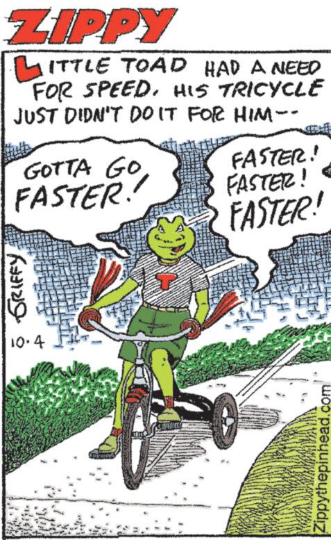 Motor vehicle OCR: ZIPPY LITTLE TOAD HAD A NEED FOR SPEED. HIS TRICYCLE JUST DIDN'T DO IT FOR HIM - GOTTA GO FASTER! GRIFFY 10.4 FASTER! FASTER! FASTER! Zippythepinhead.com ZIPPY LITTLE TOAD HAD A NEED FOR SPEED . HIS TRICYCLE JUST DIDN'T DO IT FOR HIM - GOTTA GO FASTER ! GRIFFY 10.4 FASTER ! FASTER ! FASTER ! Zippythepinhead.com