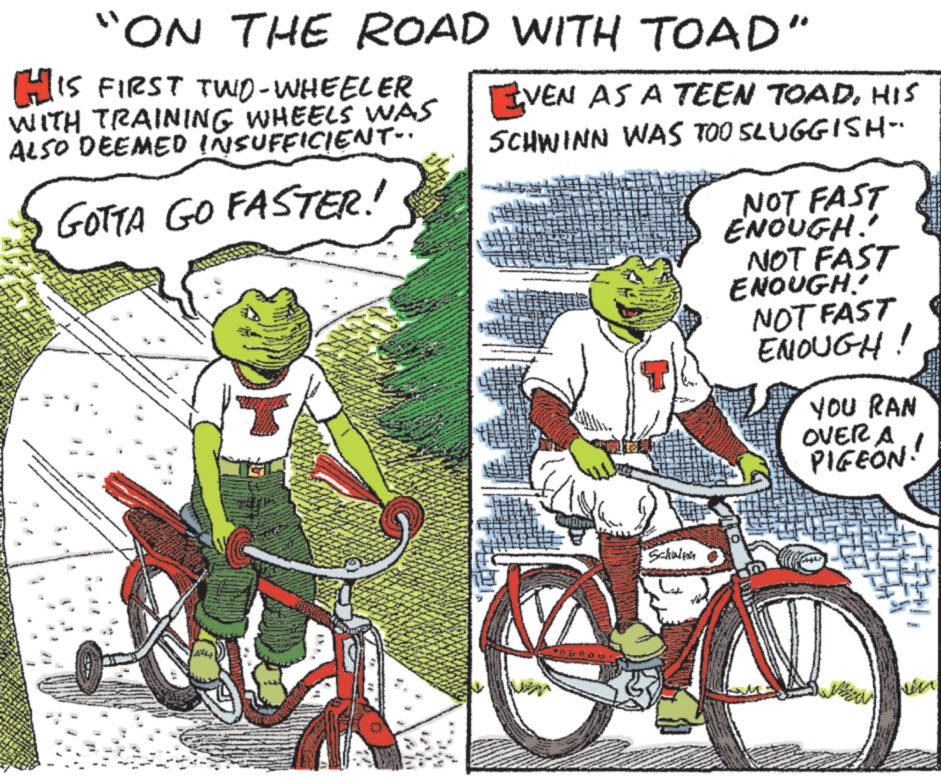 Vehicle OCR: "ON THE ROAD WITH TOAD" HIS FIRST TWO-WHEELER WITH TRAINING WHEELS WAS ALSO DEEMED INSUFFICIENT.. GOTTA GO FASTER! EVEN AS A TEEN TOADHIS SCHWINN WAS TOO SLUGGISH- Schwen NOT FAST ENOUGH! NOT FAST ENOUGH! NOT FAST ENOUGH! YOU RAN OVER A PIGEON !! " ON THE ROAD WITH TOAD " HIS FIRST TWO - WHEELER WITH TRAINING WHEELS WAS ALSO DEEMED INSUFFICIENT .. GOTTA GO FASTER ! EVEN AS A TEEN TOADHIS SCHWINN WAS TOO SLUGGISH Schwen NOT FAST ENOUGH ! NOT FAST ENOUGH ! NOT FAST ENOUGH ! YOU RAN OVER A PIGEON !!