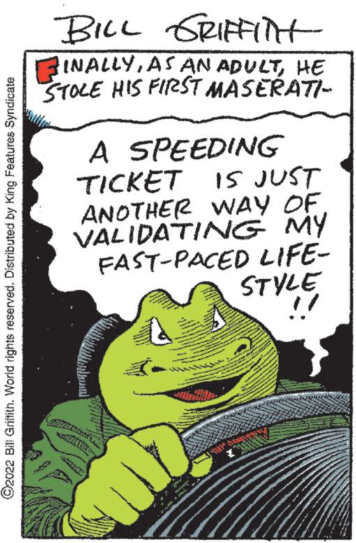 Illustration OCR: ?2022 Bill Griffith. World rights reserved. Distributed by King Features Syndicate A BILL GRIFFITH INALLYHE STOLE HIS FIRST MASERATI- A SPEEDING TICKET IS JUST ANOTHER WAY OF VALIDATING MY FAST-PACED LIFE- STYLE www 1554- ?2022 Bill Griffith . World rights reserved . Distributed by King Features Syndicate A BILL GRIFFITH INALLYAS AN ADULTHE STOLE HIS FIRST MASERATI A SPEEDING TICKET IS JUST ANOTHER WAY OF VALIDATING MY FAST - PACED LIFE STYLE www 1554