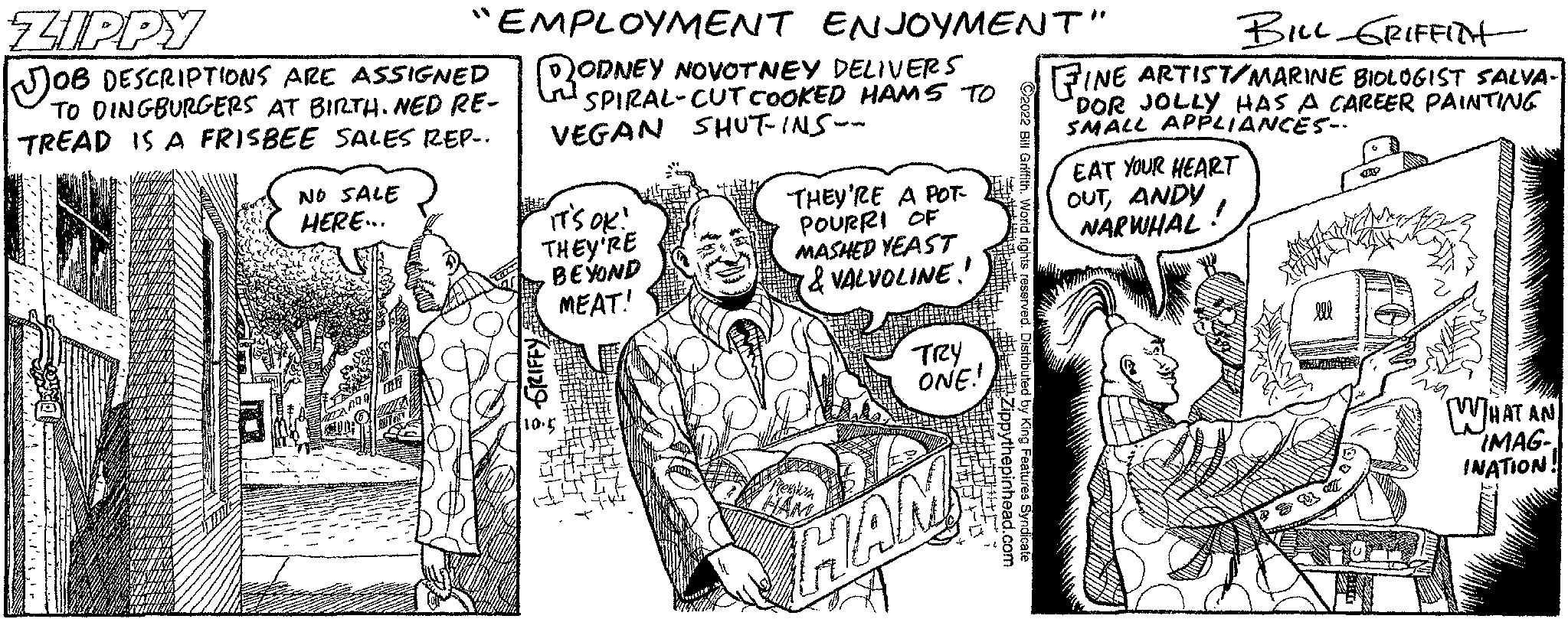 Illustration OCR: ZIPPY JOB DESCRIPTIONS ARE ASSIGNED TO DINGBURGERS AT BIRTH. NED RE- TREAD IS A FRISBEE SALES REP.. "EMPLOYMENT ENJOYMENT" ODNEY NOVOTNEY DELIVERS SPIRAL-CUT COOKED HAMS TO VEGAN SHUT-INS-- NO SALE HERE... IT'S OK! THEY'RE BEYOND MEAT! BAT THEY'RE A POT- POURRI OF MASHED YEAST & VALVOLINE!! TRY ONE! BILL GRIFFITH FINE ARTIST/MARINE BIOLOGIST SALVA- DOR JOLLY HAS A CAREER PAINTING SMALL APPLIANCES. HAM EAT YOUR HEART OUTANDY NARWHAL WHAT AN IMAG- INATION! ZIPPY JOB DESCRIPTIONS ARE ASSIGNED TO DINGBURGERS AT BIRTH . NED RE TREAD IS A FRISBEE SALES REP .. " EMPLOYMENT ENJOYMENT " ODNEY NOVOTNEY DELIVERS SPIRAL - CUT COOKED HAMS TO VEGAN SHUT - INS- NO SALE HERE ... IT'S OK ! THEY'RE BEYOND MEAT ! BAT THEY'RE A POT POURRI OF MASHED YEAST & VALVOLINE !! TRY ONE ! BILL GRIFFITH FINE ARTIST / MARINE BIOLOGIST SALVA DOR JOLLY HAS A CAREER PAINTING SMALL APPLIANCES . HAM EAT YOUR HEART OUTANDY NARWHAL WHAT AN IMAG INATION !