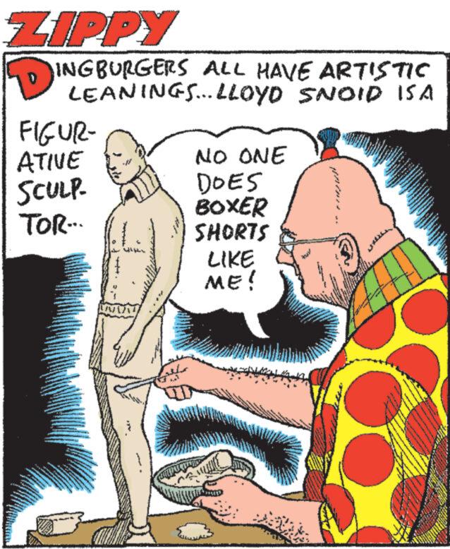 Rectangle OCR: ZIPPY INGBURGERS ALL HAVE ARTISTIC LEANINGS...LLOYD SNOID ISA FIGUR- ATIVE SCULP- TOR... NO ONE DOES BOXER SHORTS LIKE ME! ZIPPY INGBURGERS ALL HAVE ARTISTIC LEANINGS ... LLOYD SNOID ISA FIGUR ATIVE SCULP TOR ... NO ONE DOES BOXER SHORTS LIKE ME !