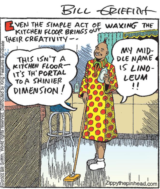Sharing OCR: BILL GRIEFINt VEN THE SIMPLE ACT OF WAXING THE KITCHEN FLOOR BRINGS OUT THEIR CREATIVITY -- SUARAI LENG rights reserved. Distributed by King Features Syndicate C2022 Bill Griffith. World righ THIS ISN'T A KITCHEN FLOOR- IT'S TH' PORTAL TO A SHINIER DIMENSION! - MY MID- DLE NAME IS LINO- LEUM - Zippythepinhead.com BILL GRIEFINt VEN THE SIMPLE ACT OF WAXING THE KITCHEN FLOOR BRINGS OUT THEIR CREATIVITY -- SUARAI LENG rights reserved . Distributed by King Features Syndicate C2022 Bill Griffith . World righ THIS ISN'T A KITCHEN FLOOR IT'S TH ' PORTAL TO A SHINIER DIMENSION ! - MY MID DLE NAME IS LINO LEUM - Zippythepinhead.com
