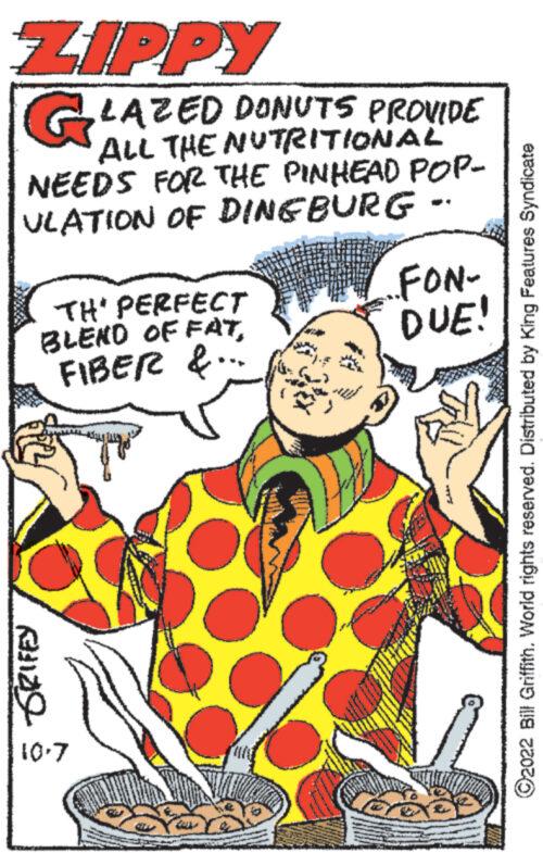 Pleased OCR: ZIPPY GLAZED DONUTS PROVIDE ALL THE NUTRITIONAL NEEDS FOR THE PINHEAD POP- ULATION OF DINGBURG .. TH' PERFECT BLEND OF FATFIBER &. SRIFEY 10.7 ters ..FON- DUE! ?2022 Bill Griffith. World rights reserved. Distributed by King Features Syndicate ZIPPY GLAZED DONUTS PROVIDE ALL THE NUTRITIONAL NEEDS FOR THE PINHEAD POP ULATION OF DINGBURG .. TH ' PERFECT BLEND OF FATFIBER & . SRIFEY 10.7 ters ..FON DUE ! ?2022 Bill Griffith . World rights reserved . Distributed by King Features Syndicate