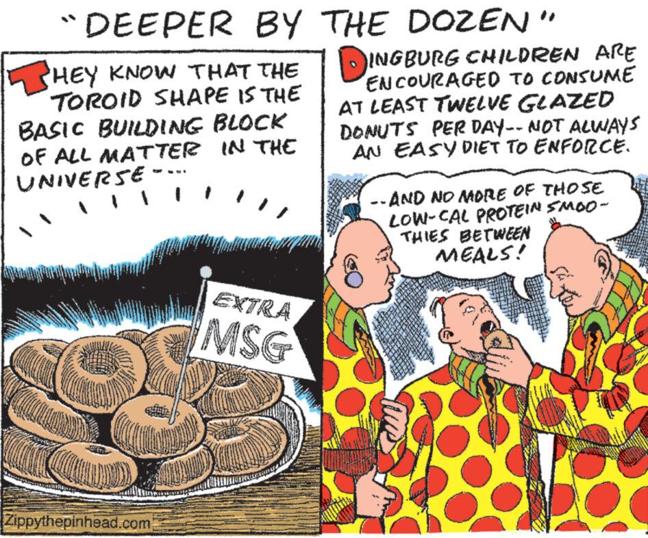 Conversation OCR: "DEEPER BY THE DOZEN" HEY KNOW THAT THE TOROID SHAPE IS THE BASIC BUILDING BLOCK OF ALL MATTER IN THE UNIVERSE - Zippythepinhead.com EXTRA MSG INGBURG CHILDREN ARE ENCOURAGED TO CONSUME AT LEAST TWELVE GLAZED DONUTS PER DAY-- NOT ALWAYS AN EASY DIET TO ENFORCE. -- AND NO MORE OF THOSE LOW-CAL PROTEIN SMOO- THIES BETWEEN MEALS! " DEEPER BY THE DOZEN " HEY KNOW THAT THE TOROID SHAPE IS THE BASIC BUILDING BLOCK OF ALL MATTER IN THE UNIVERSE - Zippythepinhead.com EXTRA MSG INGBURG CHILDREN ARE ENCOURAGED TO CONSUME AT LEAST TWELVE GLAZED DONUTS PER DAY-- NOT ALWAYS AN EASY DIET TO ENFORCE . -- AND NO MORE OF THOSE LOW - CAL PROTEIN SMOO THIES BETWEEN MEALS !