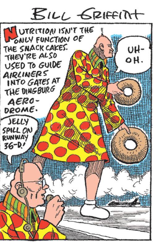 Fiction OCR: BILL GRIFfint N UTRITION ISN'T THE ONLY FUNCTION OF THE SNACK CAKES. THEY'RE ALSO USED TO GUIDE AIRLINERS INTO GATES AT THE DING BURG AERO- DROME. JELLY SPILL ON RUNWAY 36-D UH- OH. TASA J BILL GRIFfint N UTRITION ISN'T THE ONLY FUNCTION OF THE SNACK CAKES . THEY'RE ALSO USED TO GUIDE AIRLINERS INTO GATES AT THE DING BURG AERO DROME . JELLY SPILL ON RUNWAY 36 - D UH OH . TASA J