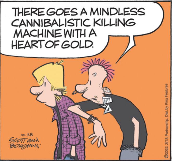 Gesture OCR: THERE GOES A MINDLESS CANNIBALISTIC KILLING MACHINE WITH A HEART OF GOLD. 10.28 SCOTT and BORGMAN T ?2022 ZITS Partnership. Dist. by King Features THERE GOES A MINDLESS CANNIBALISTIC KILLING MACHINE WITH A HEART OF GOLD . 10.28 SCOTT and BORGMAN T ?2022 ZITS Partnership . Dist . by King Features
