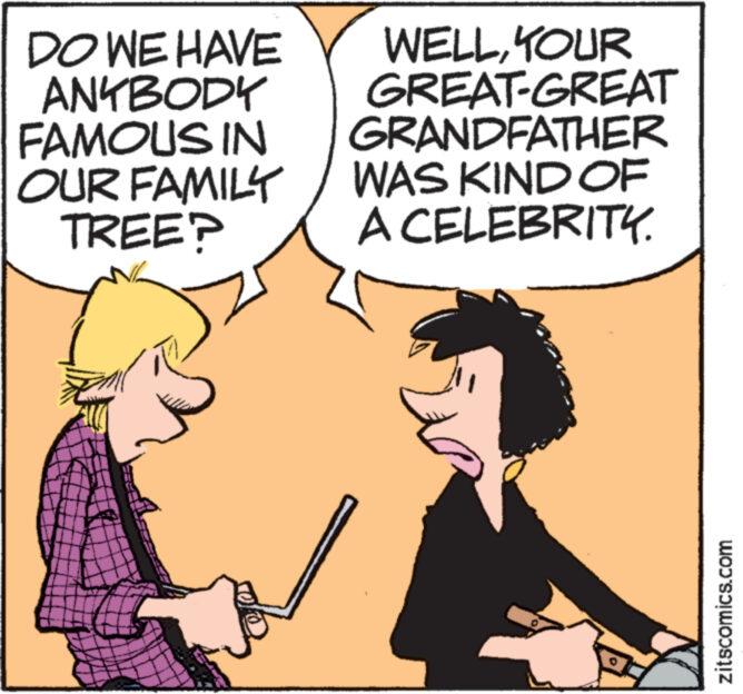 Illustration OCR: DO WE HAVE ANYBODY FAMOUS IN OUR FAMILY TREE? WELLYOUR GREAT-GREAT GRANDFATHER WAS KIND OF A CELEBRITY. zitscomics.com DO WE HAVE ANYBODY FAMOUS IN OUR FAMILY TREE ? WELLYOUR GREAT - GREAT GRANDFATHER WAS KIND OF A CELEBRITY . zitscomics.com