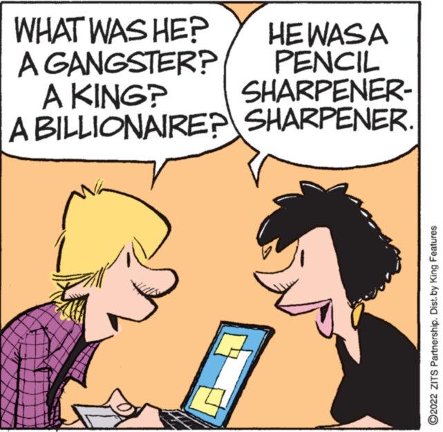Gesture OCR: WHAT WAS HE? A GANGSTER? A KING? HEWASA PENCIL SHARPENER- A BILLIONAIRE? SHARPENER. www ?2022 ZITS Partnership. Dist. by King Features WHAT WAS HE ? A GANGSTER ? A KING ? HEWASA PENCIL SHARPENER A BILLIONAIRE ? SHARPENER . www ?2022 ZITS Partnership . Dist . by King Features