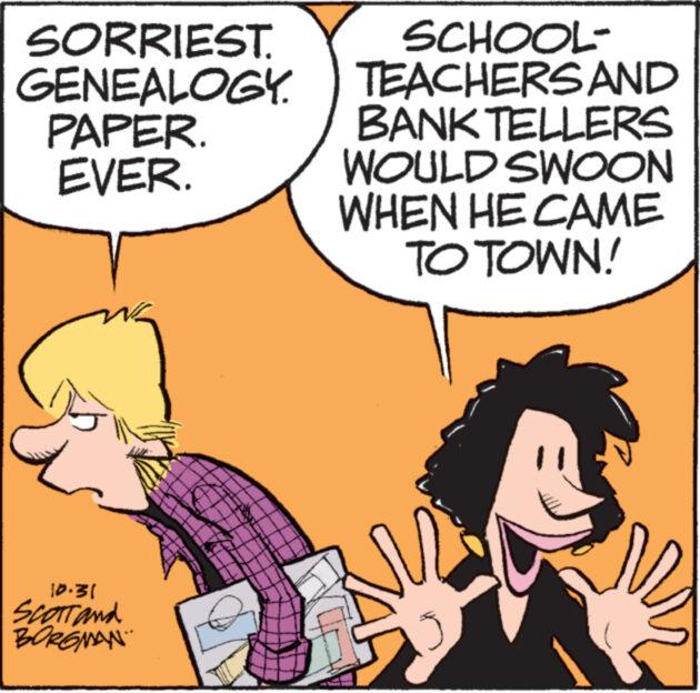 People OCR: SORRIEST. GENEALOGY. PAPER. EVER. 10.31 Scott and BORGMAN SCHOOL- TEACHERS AND BANK TELLERS WOULD SWOON WHEN HE CAME TO TOWN! www SORRIEST . GENEALOGY . PAPER . EVER . 10.31 Scott and BORGMAN SCHOOL TEACHERS AND BANK TELLERS WOULD SWOON WHEN HE CAME TO TOWN ! www
