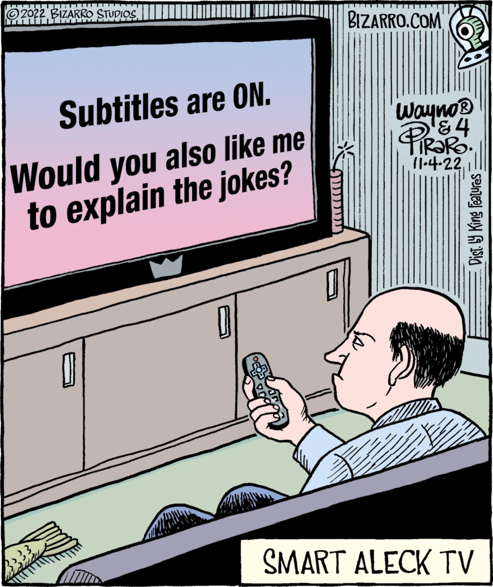 Job OCR: ?2022 BIZARRO STUDIOS Iuliu Subtitles are ON. Would you also like me to explain the jokes? BIZARRO.COM Wayno? & 4 TIRARO. 11.4.22 Dist. by King Features SMART ALECK TV ?2022 BIZARRO STUDIOS Iuliu Subtitles are ON . Would you also like me to explain the jokes ? BIZARRO.COM Wayno? & 4 TIRARO . 11.4.22 Dist . by King Features SMART ALECK TV