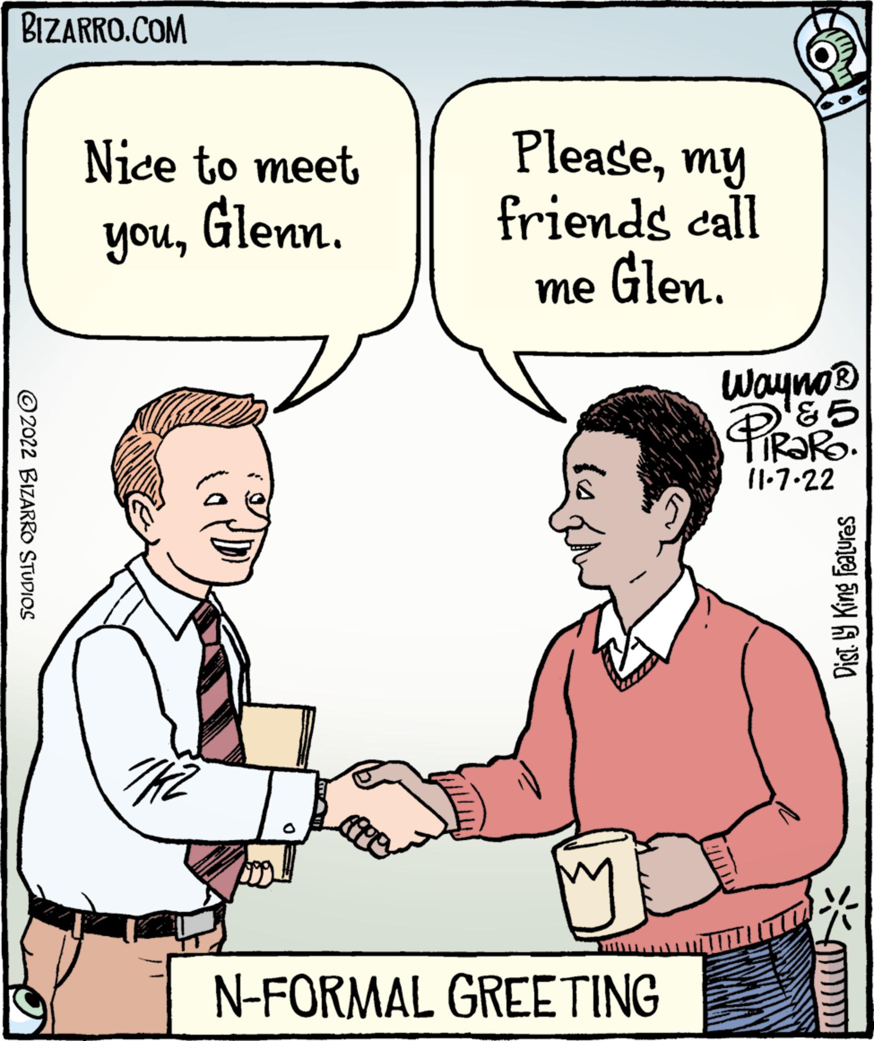 Product OCR: BIZARRO.COM ?2022 BIZARRO STUDIOS Nice to meet Glenn. youTHE D 1000 Pleasemy friends call me Glen. M N-FORMAL GREETING Wayno? &5 TRARO. 11.7.22 TIT Dist. by King Features BIZARRO.COM ?2022 BIZARRO STUDIOS Nice to meet Glenn . youTHE D 1000 Pleasemy friends call me Glen . M N - FORMAL GREETING Wayno? & 5 TRARO . 11.7.22 TIT Dist . by King Features
