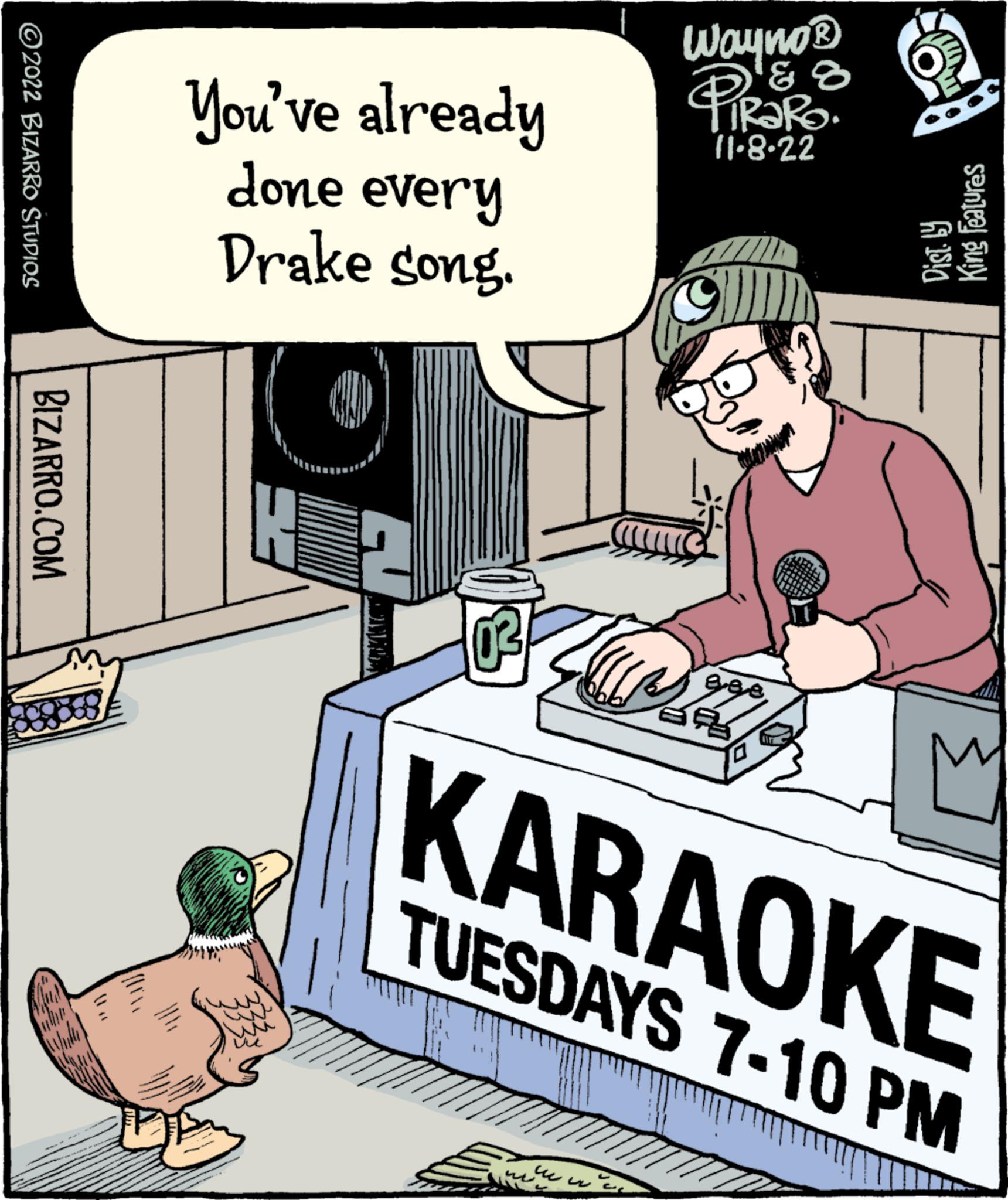 Art OCR: ?2022 BIZARRO STUDIOS BIZARRO.COM You've already done every Drake song. H 03 Wayno® PIR '& ? ? TRARO 11-8-22 ws ?? ??? ???? ege ? 0 KARAOKE TUESDAYS 7-10 PM Dist. by King Features ?2022 BIZARRO STUDIOS BIZARRO.COM You've already done every Drake song . H 03 Wayno® PIR ' & ? ? TRARO 11-8-22 ws ?? ??? ???? ege ? 0 KARAOKE TUESDAYS 7-10 PM Dist . by King Features