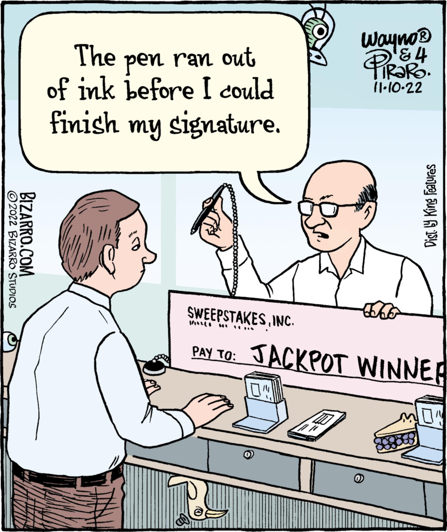 Line OCR: ?2022 BIZARRO STUDIOS BIZARRO.COM The pen ran ran out of ink before I could finish my signature. Wayno ? & PIRS4 11.10.22 e Sodo SWEEPSTAKESINC. PAY TO: JACKPOT WINNER Dist. by King Features () ?2022 BIZARRO STUDIOS BIZARRO.COM The pen ran ran out of ink before I could finish my signature . Wayno ? & PIRS4 11.10.22 e Sodo SWEEPSTAKESINC . PAY TO : JACKPOT WINNER Dist . by King Features ( )