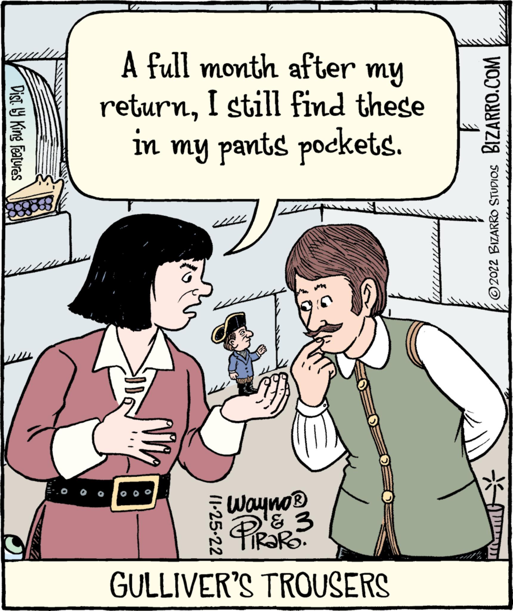 Gesture OCR: Dist. by King Features A full month after my returnI still find these in my pants pockets. Wayno® PiRaRo & 3 GULLIVER'S TROUSERS 11-25-22 BIZARRO.COM ?2022 BIZARRO STUDIOS Dist . by King Features A full month after my returnI still find these in my pants pockets . Wayno® PiRaRo & 3 GULLIVER'S TROUSERS 11-25-22 BIZARRO.COM ?2022 BIZARRO STUDIOS