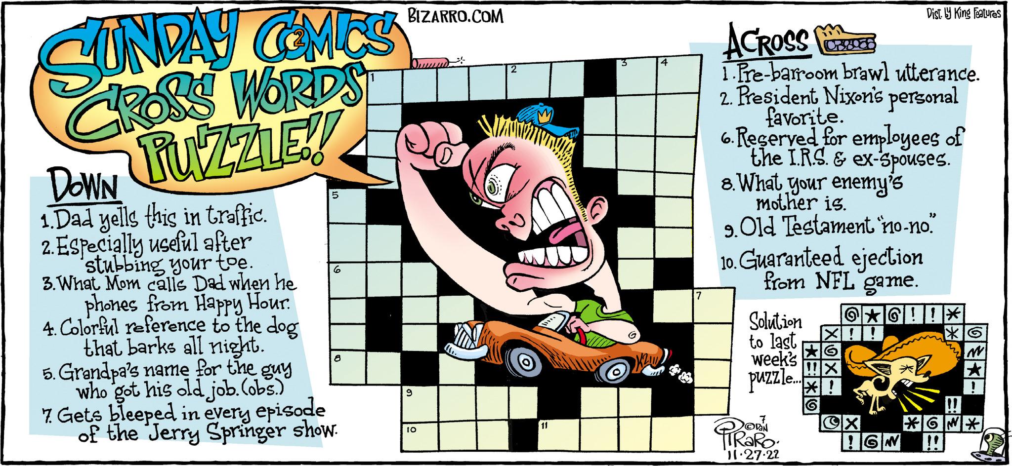 Design OCR: SUNDAY COMICS CROSS WORDS PUZZLE!! DOWN 1.Dad yells this in traffic. 2. Especially useful after stubbing your toe. 3. What Mom calls Dad when he phones from Happy Hour. 4. Colorful reference to the dog that barks all night. 5 6 8 5. Grandpa's name for the guy who got his old job. (obs.) 7. Gets bleeped in every episode of the Jerry Springer show. BIZARRO.COM 9 10 (D 2 D 11 4 7 ACROSS 1.Pre-barroom brawl utterance. 2. President Nixon's personal favorite. 6. Reserved for employees of the I.R.S. & ex-spouses. 8. What your enemy's mother is. 9. Old Testament 'no-no." 10. Guaranteed ejection from NFL game. Solution to last week's puzzle...!! PRORO 11.27.22 Dist. y King Features @?G!! * X!! OX !GN ** *GN* SUNDAY COMICS CROSS WORDS PUZZLE !! DOWN 1.Dad yells this in traffic . 2. Especially useful after stubbing your toe . 3. What Mom calls Dad when he phones from Happy Hour . 4. Colorful reference to the dog that barks all night . 5 6 8 5. Grandpa's name for the guy who got his old job . ( obs . ) 7. Gets bleeped in every episode of the Jerry Springer show . BIZARRO.COM 9 10 ( D 2 D 11 4 7 ACROSS 1.Pre - barroom brawl utterance . 2. President Nixon's personal favorite . 6. Reserved for employees of the I.R.S. & ex - spouses . 8. What your enemy's mother is . 9. Old Testament ' no - no . " 10. Guaranteed ejection from NFL game . Solution to last week's puzzle ... !! PRORO 11.27.22 Dist . y King Features @ ? G !! * X !! OX ! GN ** * GN *