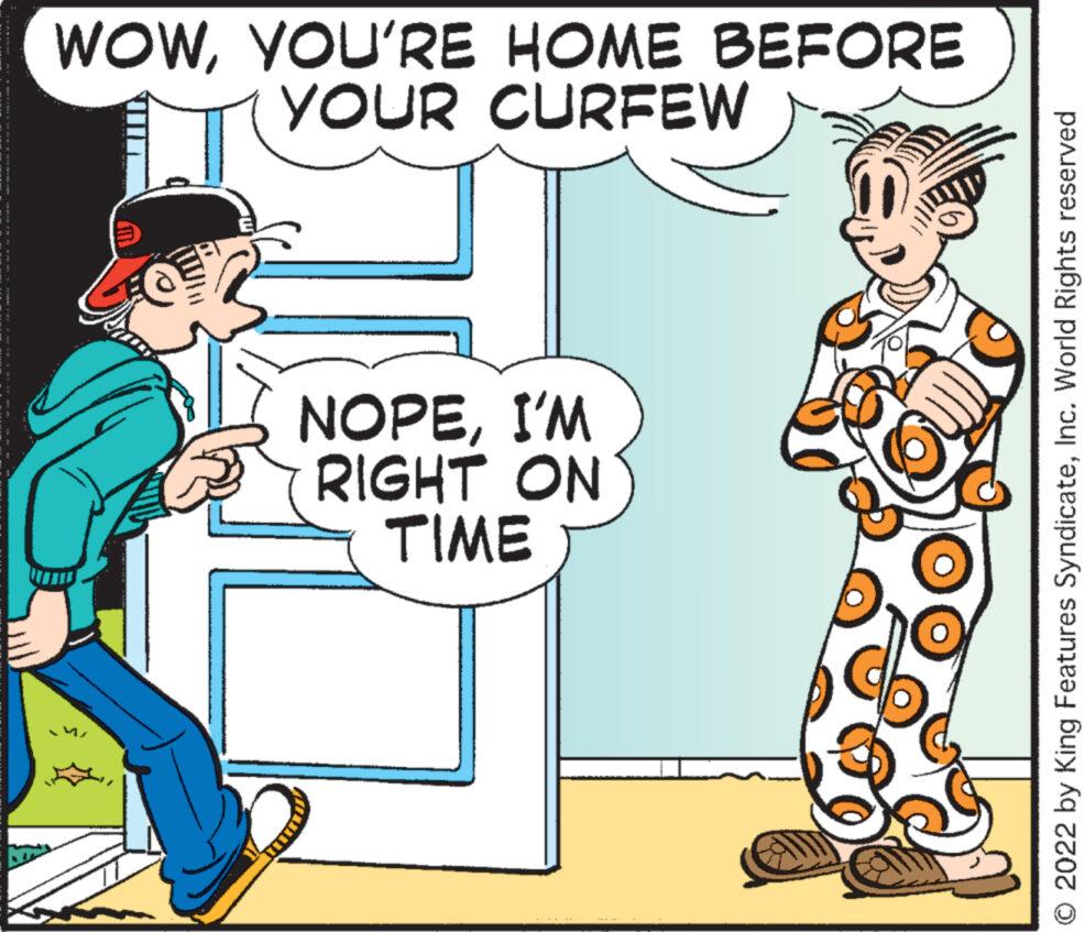 Font OCR: ************** WOWYOU'RE HOME BEFORE YOUR CURFEW NOPEI'M RIGHT ON TIME 6 O 2022 by King Features SyndicateInc. World Rights reserved ************** WOWYOU'RE HOME BEFORE YOUR CURFEW NOPEI'M RIGHT ON TIME 6 O 2022 by King Features SyndicateInc. World Rights reserved