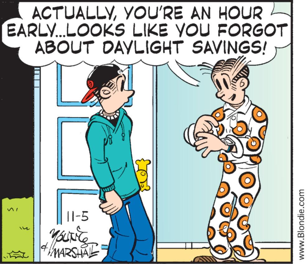 Sharing OCR: ACTUALLYYOU'RE AN HOUR EARLY...LOOKS LIKE YOU FORGOT ABOUT DAYLIGHT SAVINGS! 11-5 YOUNCE MARSHAL 14 www.Blondie.com ACTUALLYYOU'RE AN HOUR EARLY ... LOOKS LIKE YOU FORGOT ABOUT DAYLIGHT SAVINGS ! 11-5 YOUNCE MARSHAL 14 www.Blondie.com