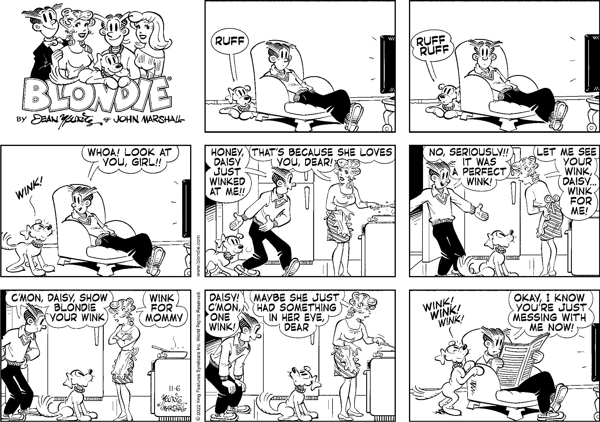 Window OCR: BLONDIE BY DEANUTS & JOHN MARSHALL WINK! WHOA! LOOK AT YOUGIRL!! C'MONSHOW BLONDIE YOUR WINKC WINK FOR MOMMY 11-6 MARSHALL www.blondie.com 2022 King Features Syndicate Inc. World Rights Reserved. RUFF m ONE WINK! HONEYTHAT'S BECAUSE SHE LOVES DAISY YOUDEAR! JUST WINKED AT ME!! F C DAISY! MAYBE SHE JUST C'MONHAD SOMETHING IN HER EYEDEAR 1 1 ' RUFF RUFF NOSERIOUSLY!! IT WAS A PERFECT WINK! WINK! WINK! WINK! Tim LET ME SEE YOUR WINKDAISY... WINK FOR ME! OKAYI KNOW YOU'RE JUST MESSING WITH ME NOW! BLONDIE BY DEANUTS & JOHN MARSHALL WINK ! WHOA ! LOOK AT YOUGIRL !! C'MONSHOW BLONDIE YOUR WINKC WINK FOR MOMMY 11-6 MARSHALL www.blondie.com 2022 King Features Syndicate Inc. World Rights Reserved . RUFF m ONE WINK ! HONEYTHAT'S BECAUSE SHE LOVES DAISY YOUDEAR ! JUST WINKED AT ME !! F C DAISY ! MAYBE SHE JUST C'MONHAD SOMETHING IN HER EYEDEAR 1 1 ' RUFF RUFF NOSERIOUSLY !! IT WAS A PERFECT WINK ! WINK ! WINK ! WINK ! Tim LET ME SEE YOUR WINKDAISY ... WINK FOR ME ! OKAYI KNOW YOU'RE JUST MESSING WITH ME NOW !