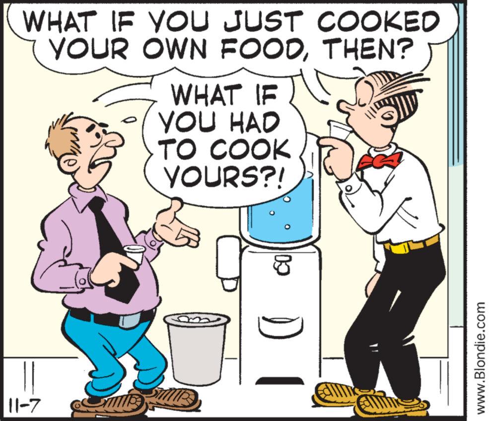 Conversation OCR: WHAT IF YOU JUST COOKED YOUR OWN FOODTHEN? 11-7 ME WHAT IF YOU HAD TO COOK YOURS?! 09 DI www.Blondie.com WHAT IF YOU JUST COOKED YOUR OWN FOODTHEN ? 11-7 ME WHAT IF YOU HAD TO COOK YOURS ?! 09 DI www.Blondie.com