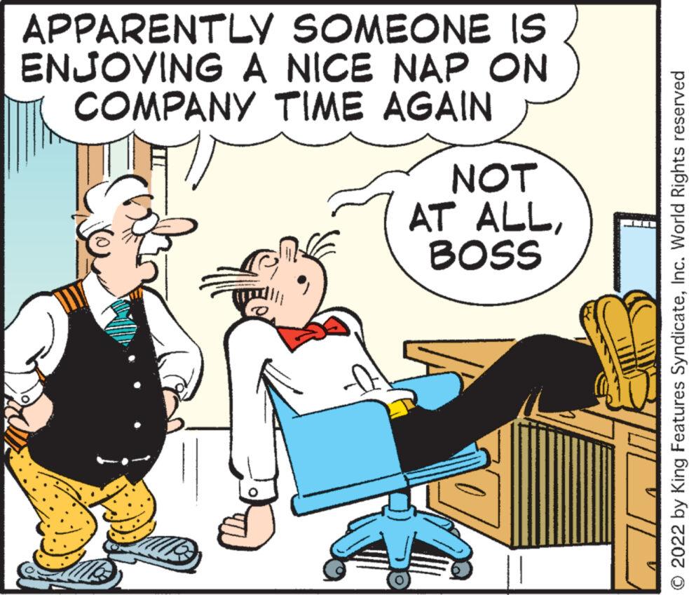Illustration OCR: APPARENTLY SOMEONE IS ENJOYING A NICE NAP ON COMPANY TIME AGAIN NOT AT ALLBOSS 2022 by King Features SyndicateInc. World Rights reserved APPARENTLY SOMEONE IS ENJOYING A NICE NAP ON COMPANY TIME AGAIN NOT AT ALLBOSS 2022 by King Features SyndicateInc. World Rights reserved