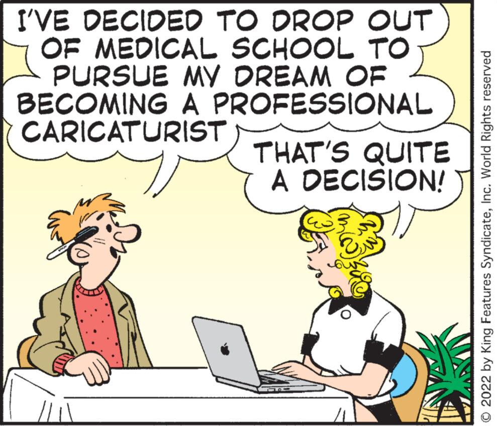 Art OCR: I'VE DECIDED TO DROP OUT OF MEDICAL SCHOOL TO PURSUE MY DREAM OF BECOMING A PROFESSIONAL CARICATURIST www THAT'S QUITE A DECISION! ? ?? © 2022 by King Features SyndicateInc. World Rights reserved I'VE DECIDED TO DROP OUT OF MEDICAL SCHOOL TO PURSUE MY DREAM OF BECOMING A PROFESSIONAL CARICATURIST www THAT'S QUITE A DECISION ! ? ?? © 2022 by King Features SyndicateInc. World Rights reserved
