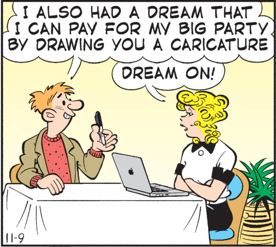 Computer OCR: I ALSO HAD A DREAM THAT CAN PAY FOR MY BIG PARTY BY DRAWING YOU A CARICATURE DREAM ON! 11-9 I ALSO HAD A DREAM THAT CAN PAY FOR MY BIG PARTY BY DRAWING YOU A CARICATURE DREAM ON ! 11-9