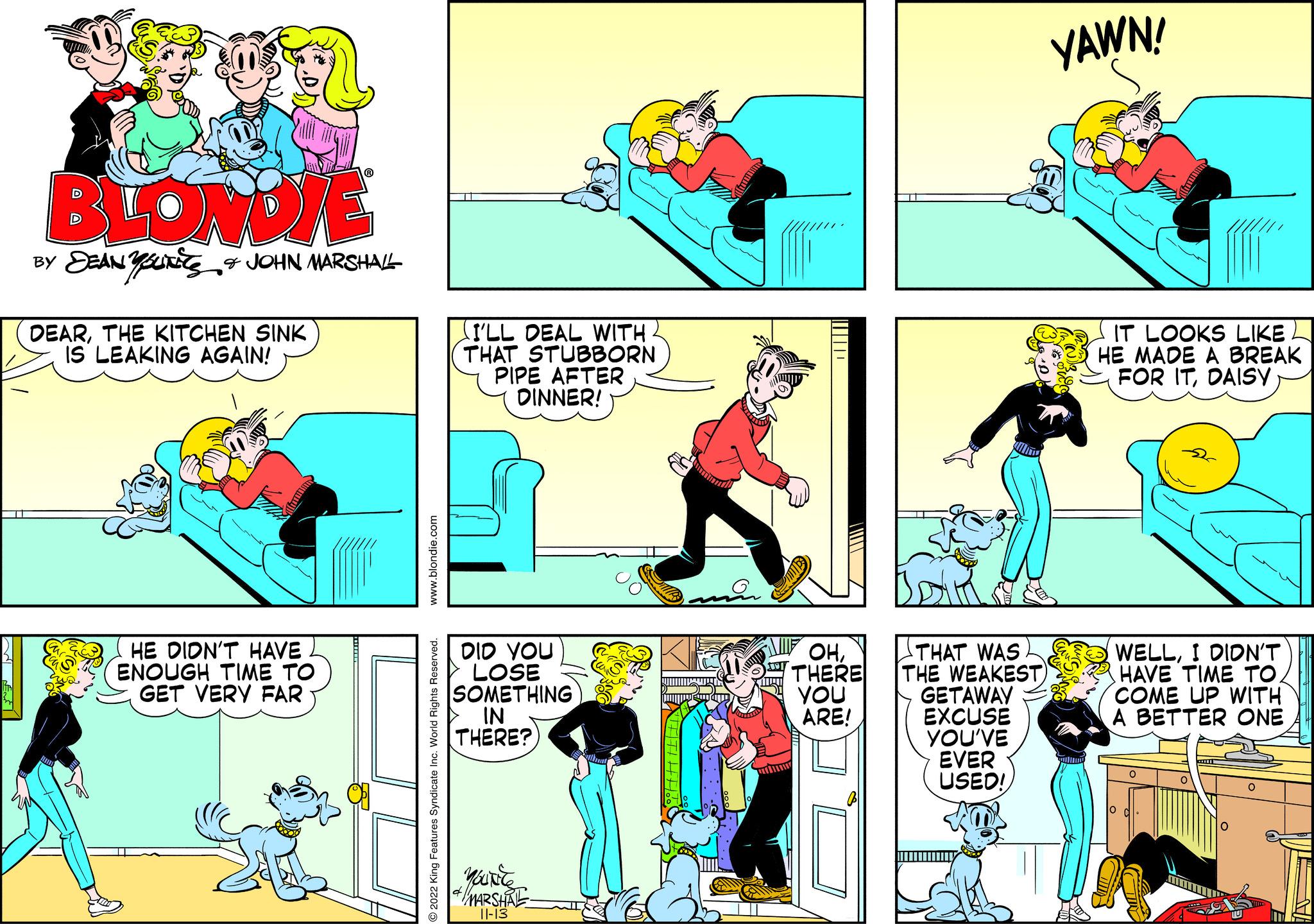 Art OCR: BLONDIE BY SEANSURE & JOHN MARSHALL DEARTHE KITCHEN SINK IS LEAKING AGAIN! HE DIDN'T HAVE ENOUGH TIME TO GET VERY FAR www.blondie.com O2022 King Features Syndicate Inc. World Rights Reserved. (I'LL DEAL WITH THAT STUBBORN PIPE AFTER DINNER! DID YOU LOSE SOMETHING IN THERE? YOUNG & MARSHIRE- ||||||| OHTHERE YOU ARE! YOU'VE EVER USED! Por Yowe THAT WAS THE WEAKEST) GETAWAY EXCUSE YAWN! IT LOOKS LIKE HE MADE A BREAK FOR ITDAISY WELLI DIDN'T HAVE TIME TO COME UP WITH A BETTER ONE O O BLONDIE BY SEANSURE & JOHN MARSHALL DEARTHE KITCHEN SINK IS LEAKING AGAIN ! HE DIDN'T HAVE ENOUGH TIME TO GET VERY FAR www.blondie.com O2022 King Features Syndicate Inc. World Rights Reserved . ( I'LL DEAL WITH THAT STUBBORN PIPE AFTER DINNER ! DID YOU LOSE SOMETHING IN THERE ? YOUNG & MARSHIRE ||||||| OHTHERE YOU ARE ! YOU'VE EVER USED ! Por Yowe THAT WAS THE WEAKEST ) GETAWAY EXCUSE YAWN ! IT LOOKS LIKE HE MADE A BREAK FOR ITDAISY WELLI DIDN'T HAVE TIME TO COME UP WITH A BETTER ONE O O