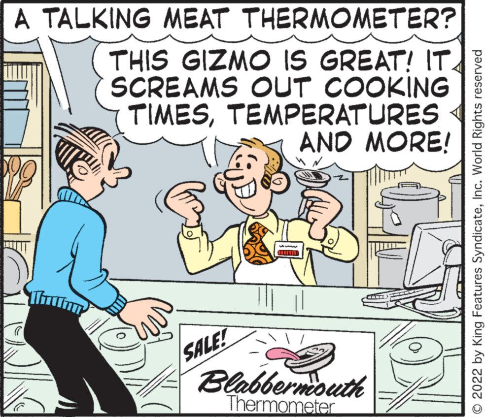 Adaptation OCR: A TALKING MEAT THERMOMETER? THIS GIZMO IS GREAT! IT. SCREAMS OUT COOKING TIMESTEMPERATURES AND MORE! ...... KA SALE! Blabbermouth Thermometer © 2022 by King Features SyndicateInc. World Rights reserved A TALKING MEAT THERMOMETER ? THIS GIZMO IS GREAT ! IT . SCREAMS OUT COOKING TIMESTEMPERATURES AND MORE ! ...... KA SALE ! Blabbermouth Thermometer © 2022 by King Features SyndicateInc. World Rights reserved
