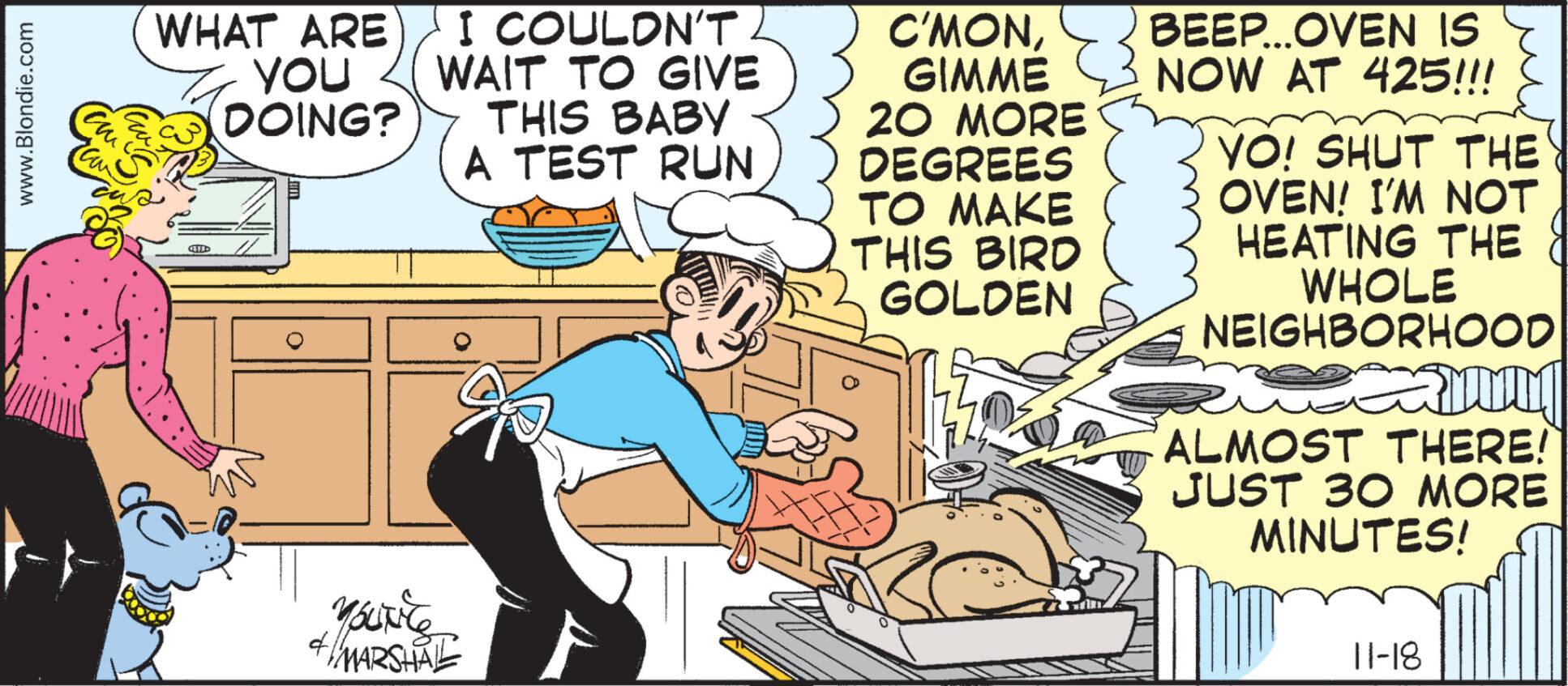 Fiction OCR: www.Blondie.com cm Hau WHAT ARE YOU DOING? I COULDN'T WAIT TO GIVE THIS BABY A TEST RUN YouNice MARSHAL 41 C'MONGIMME 20 MORE DEGREES TO MAKE THIS BIRD GOLDEN BEEP...OVEN IS NOW AT 425!!! YO! SHUT THE OVEN! I'M NOT HEATING THE WHOLE NEIGHBORHOOD exm ALMOST THERE! JUST 30 MORE MINUTES! 11-18 www.Blondie.com cm Hau WHAT ARE YOU DOING ? I COULDN'T WAIT TO GIVE THIS BABY A TEST RUN YouNice MARSHAL 41 C'MONGIMME 20 MORE DEGREES TO MAKE THIS BIRD GOLDEN BEEP ... OVEN IS NOW AT 425 !!! YO ! SHUT THE OVEN ! I'M NOT HEATING THE WHOLE NEIGHBORHOOD exm ALMOST THERE ! JUST 30 MORE MINUTES ! 11-18