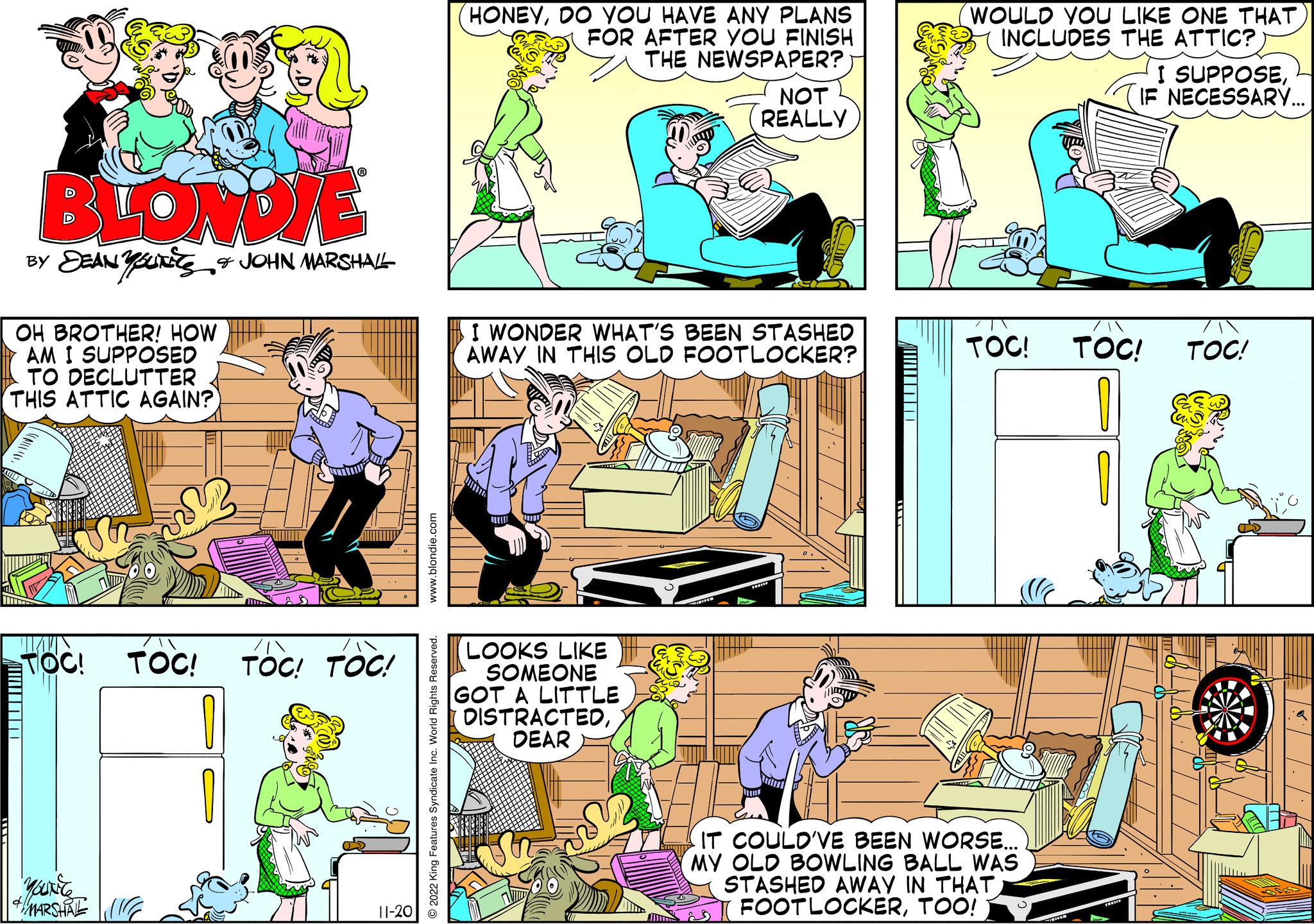 Yellow OCR: BLONDIE BY DEAN YUN & JOHN MARSHALL OH BROTHER! HOW AM I SUPPOSED TO DECLUTTER THIS ATTIC AGAIN? mi TOC! TOC! TOC! TOC! YouNice 4 MARSHAL 11-20 www.blondie.com © 2022 King Features Syndicate Inc. World Rights Reserved. HONEYDO YOU HAVE ANY PLANS FOR AFTER YOU FINISH THE NEWSPAPER? NOT REALLY I WONDER WHAT'S BEEN STASHED AWAY IN THIS OLD FOOTLOCKER? LOOKS LIKE SOMEONE GOT A LITTLE DISTRACTEDDEAR WOULD YOU LIKE ONE THAT INCLUDES THE ATTIC? TOC! IT COULD'VE BEEN WORSE... MY OLD BOWLING BALL WAS STASHED AWAY IN THAT FOOTLOCKERTOO! I SUPPOSEIF NECESSARY... TOC! a TOC! BLONDIE BY DEAN YUN & JOHN MARSHALL OH BROTHER ! HOW AM I SUPPOSED TO DECLUTTER THIS ATTIC AGAIN ? mi TOC ! TOC ! TOC ! TOC ! YouNice 4 MARSHAL 11-20 www.blondie.com © 2022 King Features Syndicate Inc. World Rights Reserved . HONEYDO YOU HAVE ANY PLANS FOR AFTER YOU FINISH THE NEWSPAPER ? NOT REALLY I WONDER WHAT'S BEEN STASHED AWAY IN THIS OLD FOOTLOCKER ? LOOKS LIKE SOMEONE GOT A LITTLE DISTRACTEDDEAR WOULD YOU LIKE ONE THAT INCLUDES THE ATTIC ? TOC ! IT COULD'VE BEEN WORSE ... MY OLD BOWLING BALL WAS STASHED AWAY IN THAT FOOTLOCKERTOO ! I SUPPOSEIF NECESSARY ... TOC ! a TOC !