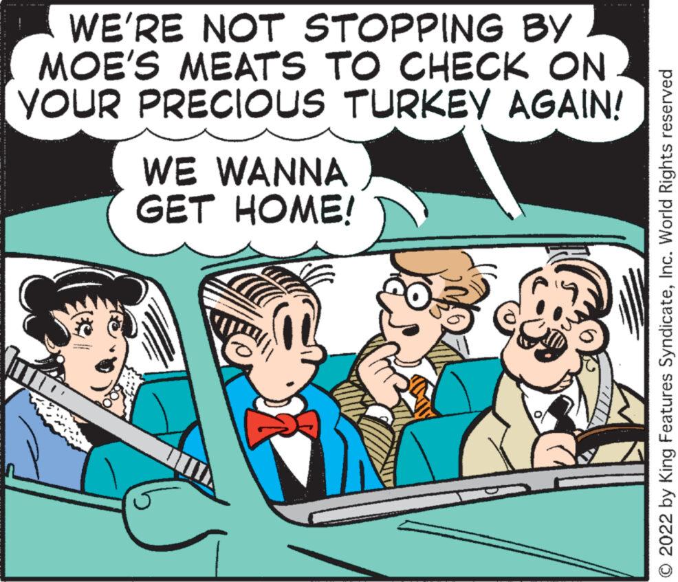 Parallel OCR: WE'RE NOT STOPPING BY MOE'S MEATS TO CHECK ON YOUR PRECIOUS TURKEY AGAIN! 1110 WE WANNA GET HOME! O 2022 by King Features SyndicateInc. World Rights reserved WE'RE NOT STOPPING BY MOE'S MEATS TO CHECK ON YOUR PRECIOUS TURKEY AGAIN ! 1110 WE WANNA GET HOME ! O 2022 by King Features SyndicateInc. World Rights reserved