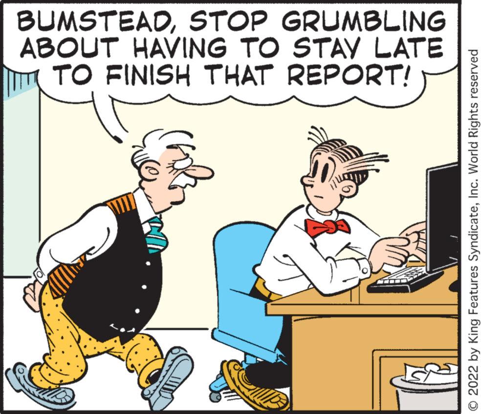 Art OCR: BUMSTEADSTOP GRUMBLING ABOUT HAVING TO STAY LATE TO FINISH THAT REPORT! fola O 2022 by King Features SyndicateInc. World Rights reserved BUMSTEADSTOP GRUMBLING ABOUT HAVING TO STAY LATE TO FINISH THAT REPORT ! fola O 2022 by King Features SyndicateInc. World Rights reserved