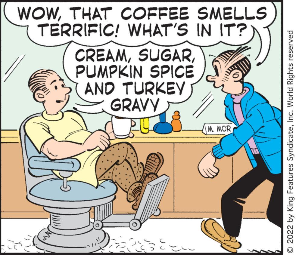 Rectangle OCR: WOWTHAT COFFEE SMELLS TERRIFIC! WHAT'S IN IT? M CREAMPUMPKIN SPICE AND TURKEY GRAVY Ee M. MOR © 2022 by King Features SyndicateInc. World Rights reserved WOWTHAT COFFEE SMELLS TERRIFIC ! WHAT'S IN IT ? M CREAMPUMPKIN SPICE AND TURKEY GRAVY Ee M. MOR © 2022 by King Features SyndicateInc. World Rights reserved