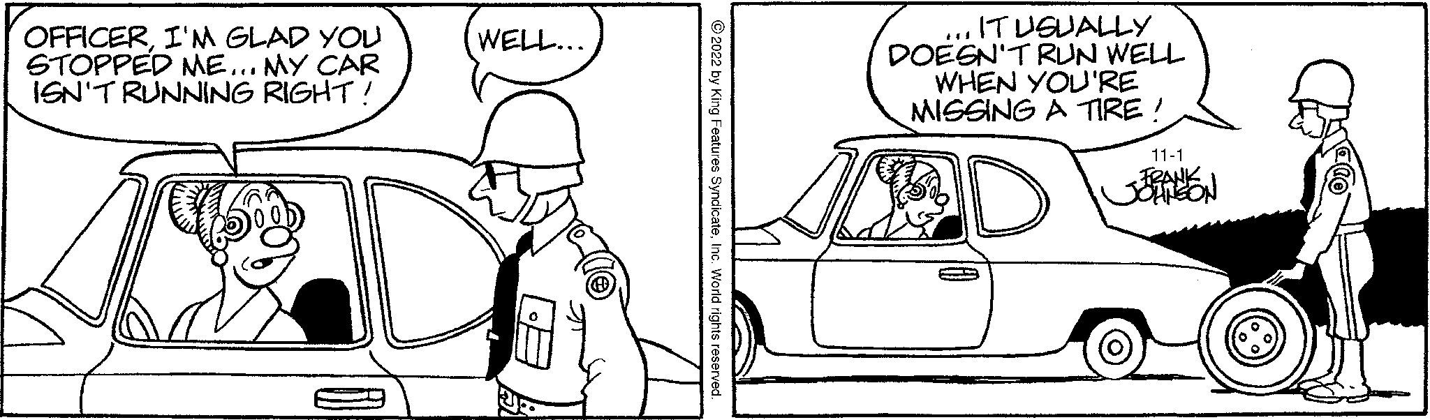 Mammal OCR: OFFICERI'M GLAD YOU STOPPED ME... MY CAR ISN'T RUNNING RIGHT ! 38 WELL... ?2022 by King Features SyndicateInc. World rights reserved. ... IT USUALLY DOESN'T RUN WELL WHEN YOU'RE MISSING A TIRE! 11-1 FRANK JOHNSON OFFICERI'M GLAD YOU STOPPED ME ... MY CAR ISN'T RUNNING RIGHT ! 38 WELL ... ?2022 by King Features SyndicateInc. World rights reserved . ... IT USUALLY DOESN'T RUN WELL WHEN YOU'RE MISSING A TIRE ! 11-1 FRANK JOHNSON