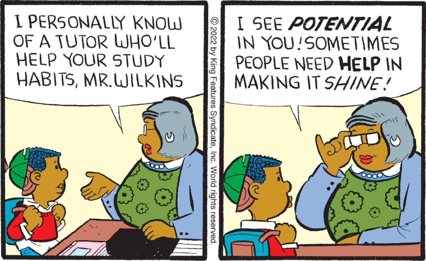 Adaptation OCR: I PERSONALLY KNOW OF A TUTOR WHO?LL HELP YOUR STUDY HABITSMR. WILKINS WED ?2022 by King Features SyndicateInc. World rights reserved. I SEE POTENTIAL IN YOU!SOMETIMES PEOPLE NEED HELP IN MAKING IT SHINE! I PERSONALLY KNOW OF A TUTOR WHO?LL HELP YOUR STUDY HABITSMR . WILKINS WED ?2022 by King Features SyndicateInc. World rights reserved . I SEE POTENTIAL IN YOU ! SOMETIMES PEOPLE NEED HELP IN MAKING IT SHINE !