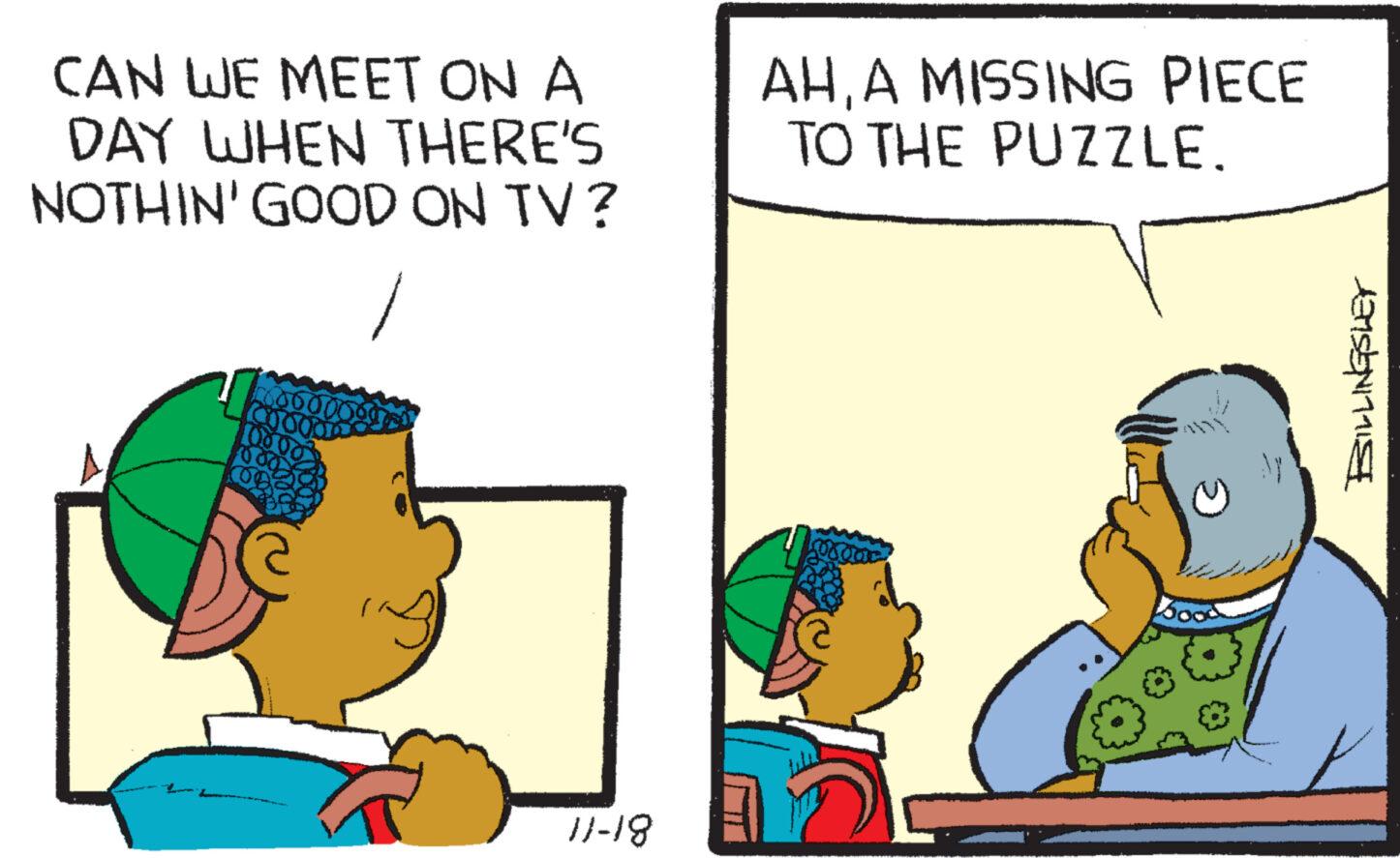 Conversation OCR: CAN WE MEET ON A DAY WHEN THERE'S NOTHIN' GOOD ON TV? 160000 COOOO 11-18 AHA MISSING PIECE TO THE PUZZLE. BILLINGSLEY CAN WE MEET ON A DAY WHEN THERE'S NOTHIN ' GOOD ON TV ? 160000 COOOO 11-18 AHA MISSING PIECE TO THE PUZZLE . BILLINGSLEY