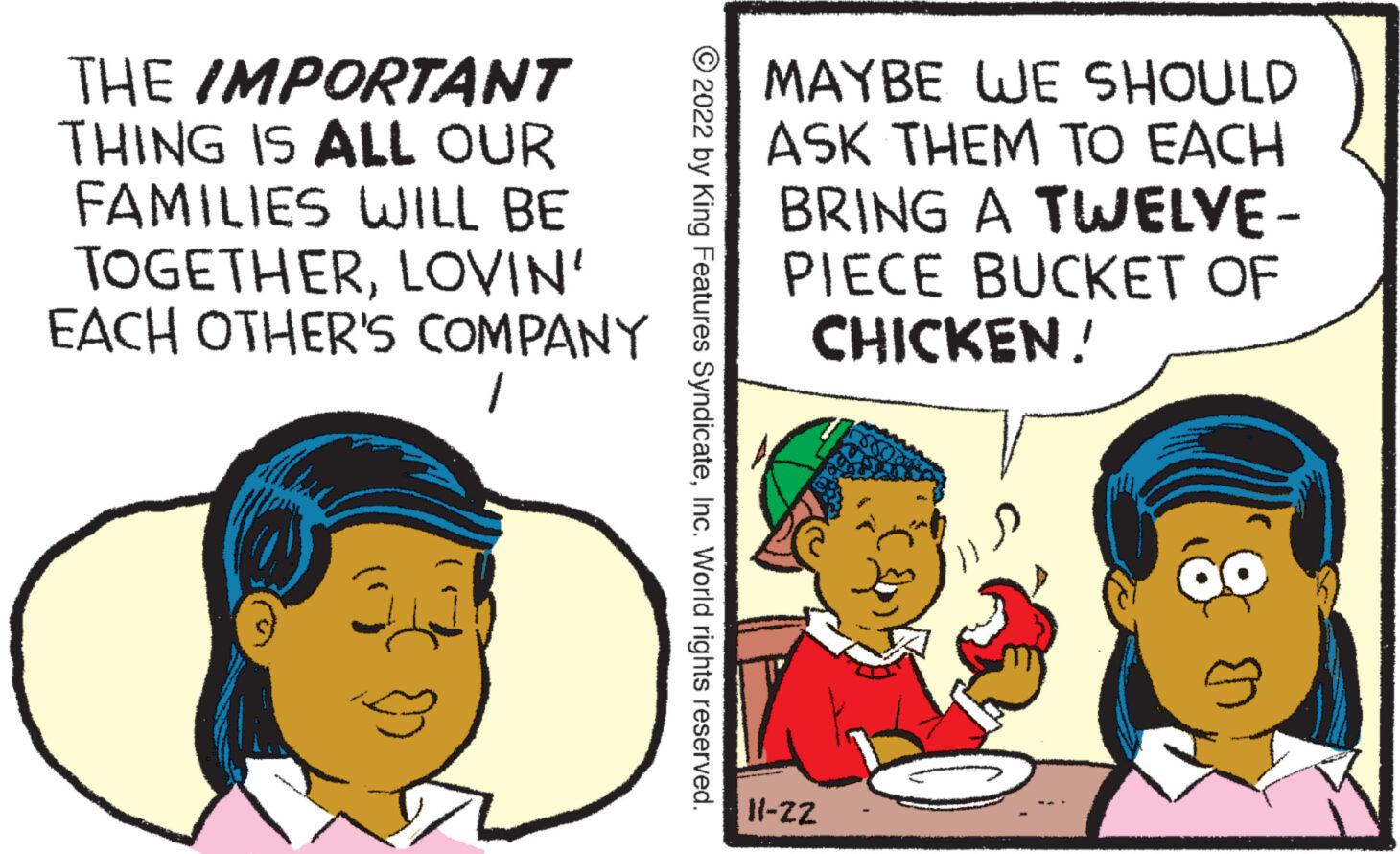 Interaction OCR: THE IMPORTANT THING IS ALL OUR FAMILIES WILL BE TOGETHERLOVIN' EACH OTHER'S COMPANY ?2022 by King Features SyndicateInc. World rights reserved. MAYBE WE SHOULD ASK THEM TO EACH BRING A TWELVE- PIECE BUCKET OF CHICKEN! 11-ZZ 8 Zak THE IMPORTANT THING IS ALL OUR FAMILIES WILL BE TOGETHERLOVIN ' EACH OTHER'S COMPANY ?2022 by King Features SyndicateInc. World rights reserved . MAYBE WE SHOULD ASK THEM TO EACH BRING A TWELVE PIECE BUCKET OF CHICKEN ! 11 - ZZ 8 Zak