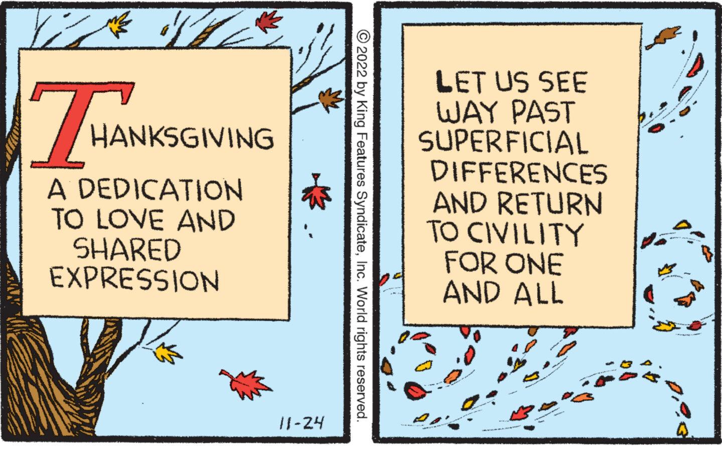Signage OCR: XX SL THAN A DEDICATION TO LOVE AND SHARED EXPRESSION HANKSGIVING 11-24 ?2022 by King Features SyndicateInc. World rights reserved. LET US SEE WAY PAST SUPERFICIAL DIFFERENCES AND RETURN TO CIVILITY FOR ONE AND ALL ANANA SALON WAS HENDRE IR XX SL THAN A DEDICATION TO LOVE AND SHARED EXPRESSION HANKSGIVING 11-24 ?2022 by King Features SyndicateInc. World rights reserved . LET US SEE WAY PAST SUPERFICIAL DIFFERENCES AND RETURN TO CIVILITY FOR ONE AND ALL ANANA SALON WAS HENDRE IR