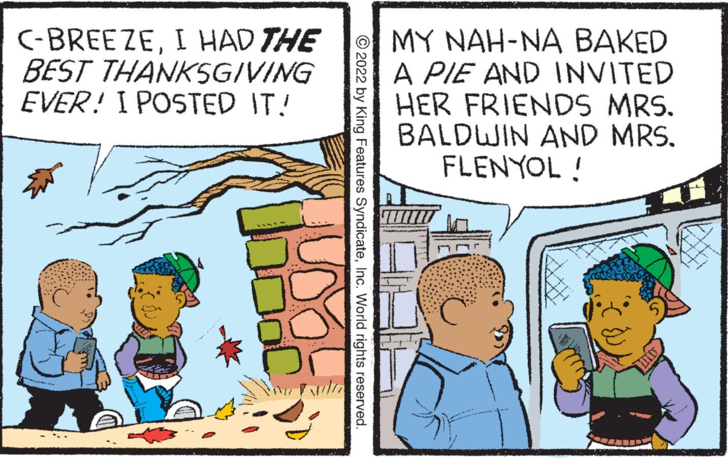 Humour OCR: C-BREEZEI HAD THE BEST THANKSGIVING EVER! I POSTED IT! ?2022 by King Features SyndicateInc. World rights reserved. MY NAH-NA BAKED A PIE AND INVITED HER FRIENDS MRS. BALDWIN AND MRS. FLENYOL! C C - BREEZEI HAD THE BEST THANKSGIVING EVER ! I POSTED IT ! ?2022 by King Features SyndicateInc. World rights reserved . MY NAH - NA BAKED A PIE AND INVITED HER FRIENDS MRS . BALDWIN AND MRS . FLENYOL ! C