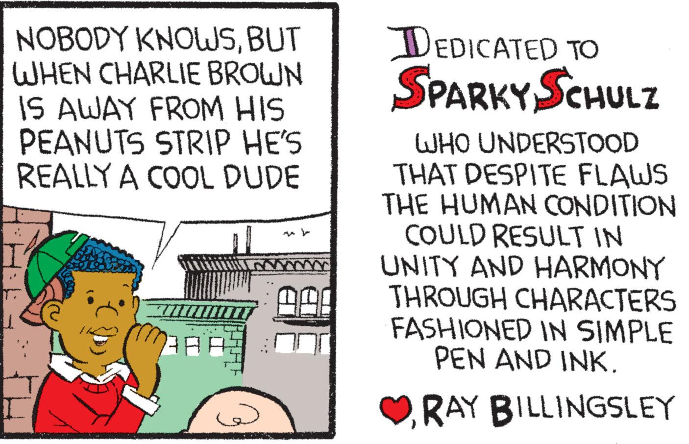 Fiction OCR: NOBODY KNOWSBUT WHEN CHARLIE BROWN IS AWAY FROM HIS PEANUTS STRIP HE'S REALLY A COOL DUDE AA: DEDICATED TO SPARKY SCHULZ WHO UNDERSTOOD THAT DESPITE FLAWS THE HUMAN CONDITION COULD RESULT IN UNITY AND HARMONY THROUGH CHARACTERS FASHIONED IN SIMPLE PEN AND INK. RAY BILLINGSLEY NOBODY KNOWSBUT WHEN CHARLIE BROWN IS AWAY FROM HIS PEANUTS STRIP HE'S REALLY A COOL DUDE AA : DEDICATED TO SPARKY SCHULZ WHO UNDERSTOOD THAT DESPITE FLAWS THE HUMAN CONDITION COULD RESULT IN UNITY AND HARMONY THROUGH CHARACTERS FASHIONED IN SIMPLE PEN AND INK . RAY BILLINGSLEY