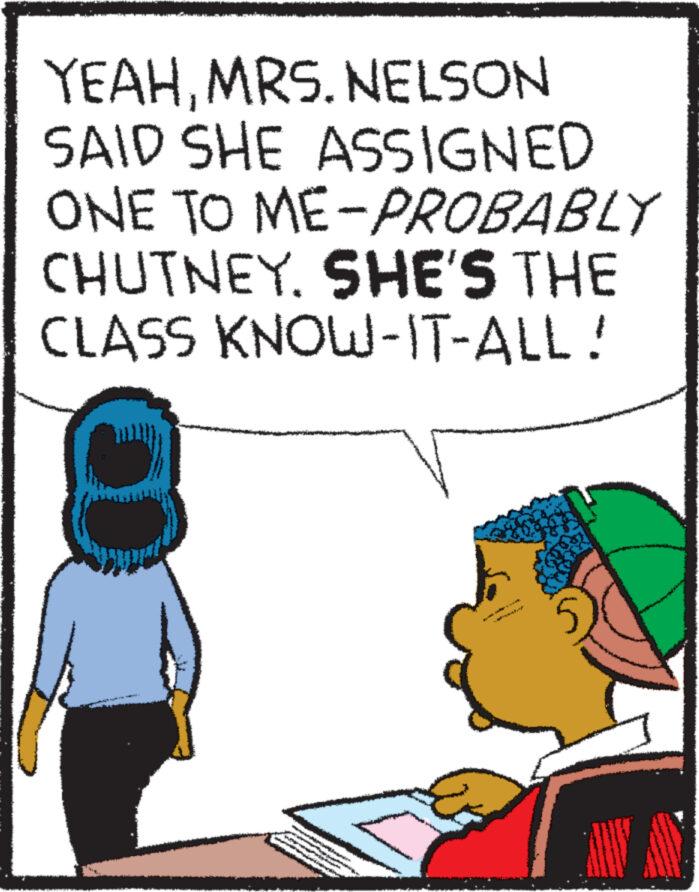 Art OCR: YEAHMRS. NELSON SAID SHE ASSIGNED ONE TO ME-PROBABLY CHUTNEY. SHE'S THE CLASS KNOW-IT-ALL! 00 YEAHMRS . NELSON SAID SHE ASSIGNED ONE TO ME - PROBABLY CHUTNEY . SHE'S THE CLASS KNOW - IT - ALL ! 00
