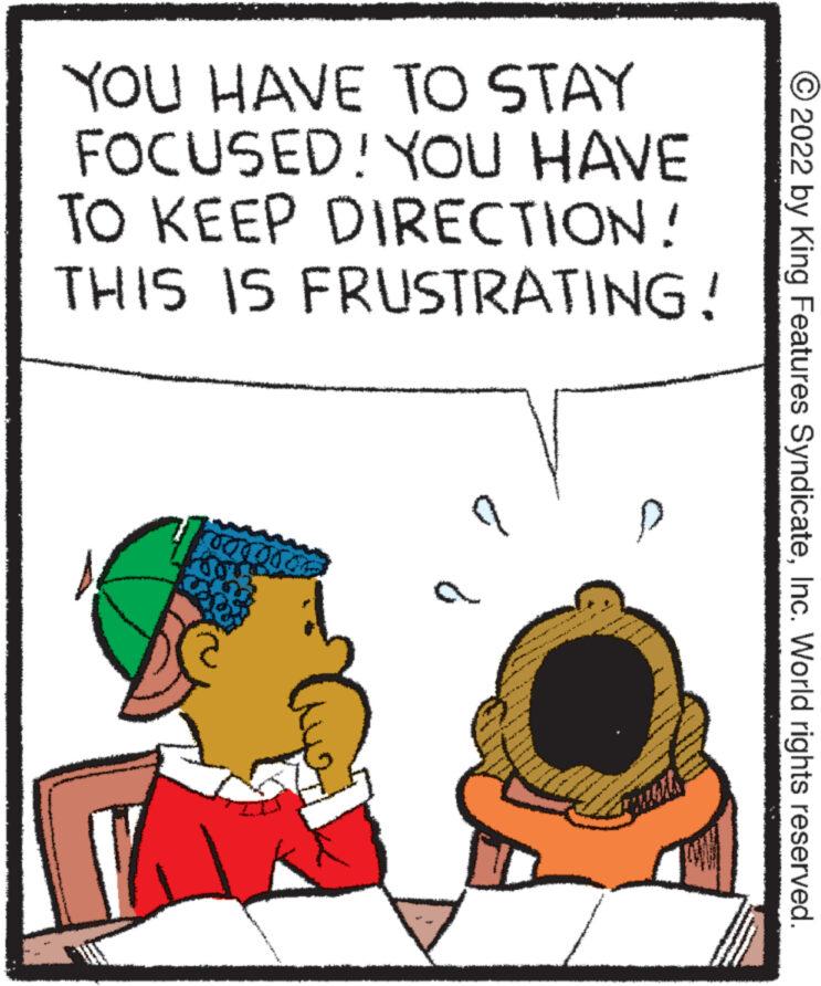 Happy OCR: YOU HAVE TO STAY FOCUSED! YOU HAVE TO KEEP DIRECTION! THIS IS FRUSTRATING! 000000 d * * that Serve 364 2022 by King Features SyndicateInc. World rights reserved. YOU HAVE TO STAY FOCUSED ! YOU HAVE TO KEEP DIRECTION ! THIS IS FRUSTRATING ! 000000 d * * that Serve 364 2022 by King Features SyndicateInc. World rights reserved .
