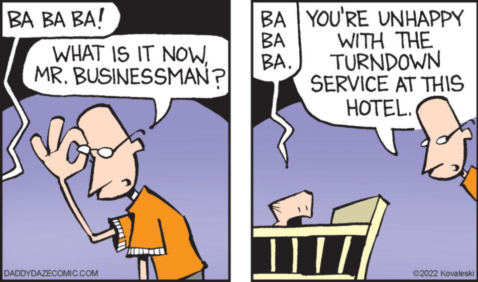 People OCR: BA BA BA! WHAT IS IT NOWMR. BUSINESSMAN? DADDYDAZECOMIC.COM BA YOU'RE UNHAPPY BA WITH THE BA. TURNDOWN SERVICE AT THIS HOTEL. T ?2022 Kovaleski BA BA BA ! WHAT IS IT NOWMR . BUSINESSMAN ? DADDYDAZECOMIC.COM BA YOU'RE UNHAPPY BA WITH THE BA . TURNDOWN SERVICE AT THIS HOTEL . T ?2022 Kovaleski