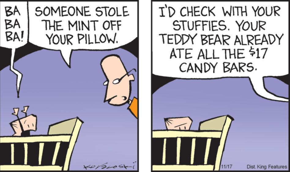 Art OCR: BA BA! BA SOMEONE STOLE THE MINT OFF YOUR PILLOW. | | / / Kopresti I'D CHECK WITH YOUR STUFFIES. YOUR TEDDY BEAR ALREADY ATE ALL THE $17 CANDY BARS. 11/17 Dist. King Features BA BA ! BA SOMEONE STOLE THE MINT OFF YOUR PILLOW . | | / / Kopresti I'D CHECK WITH YOUR STUFFIES . YOUR TEDDY BEAR ALREADY ATE ALL THE $ 17 CANDY BARS . 11/17 Dist . King Features