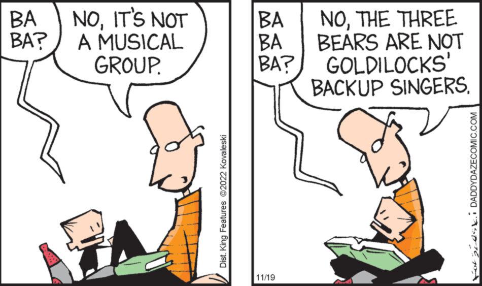 Mammal OCR: BA BA? NOIT'S NOT A MUSICAL GROUP. Dist. King Features ?2022 Kovaleski BA BA BA? 11/19 NOTHE THREE BEARS ARE NOT GOLDILOCKS' BACKUP SINGERS. ForGLOSV. DADDYDAZECOMIC.COM BA BA ? NOIT'S NOT A MUSICAL GROUP . Dist . King Features ?2022 Kovaleski BA BA BA ? 11/19 NOTHE THREE BEARS ARE NOT GOLDILOCKS ' BACKUP SINGERS . ForGLOSV . DADDYDAZECOMIC.COM