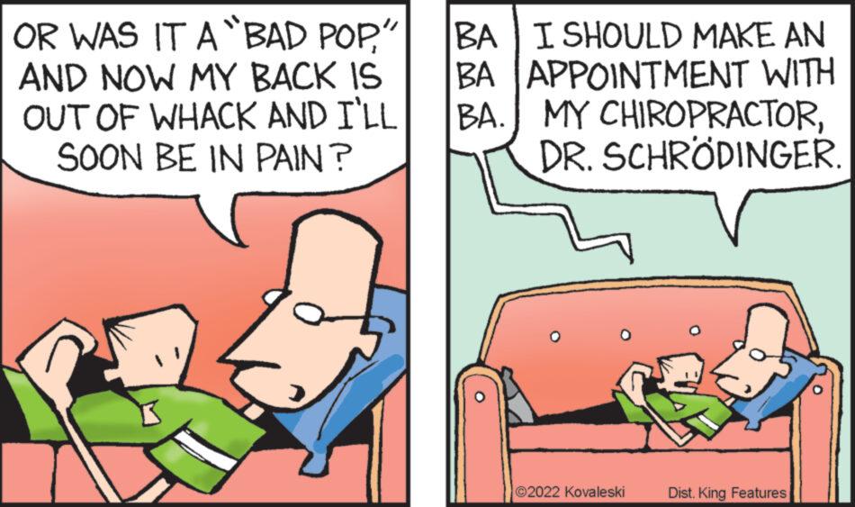 Font OCR: OR WAS IT A BAD POP" AND NOW MY BACK IS OUT OF WHACK AND I'LL SOON BE IN PAIN? BA I SHOULD MAKE AN BA APPOINTMENT WITH BA. MY CHIROPRACTORDR. SCHRÖDINGER 2022 Kovaleski Dist. King Features OR WAS IT A BAD POP" AND NOW MY BACK IS OUT OF WHACK AND I'LL SOON BE IN PAIN ? BA I SHOULD MAKE AN BA APPOINTMENT WITH BA . MY CHIROPRACTORDR . SCHRÖDINGER 2022 Kovaleski Dist . King Features