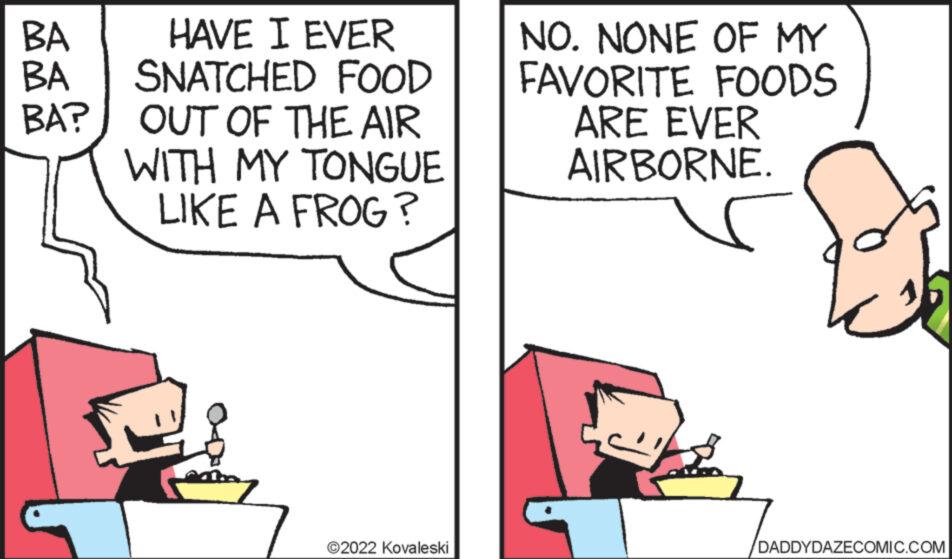 Font OCR: BA BA BA? HAVE I EVER SNATCHED FOOD OUT OF THE AIR WITH MY TONGUE LIKE A FROG? ?2022 Kovaleski NO. NONE OF MY FAVORITE FOODS ARE EVER AIRBORNE. DADDYDAZECOMIC.COM BA BA BA ? HAVE I EVER SNATCHED FOOD OUT OF THE AIR WITH MY TONGUE LIKE A FROG ? ?2022 Kovaleski NO . NONE OF MY FAVORITE FOODS ARE EVER AIRBORNE . DADDYDAZECOMIC.COM