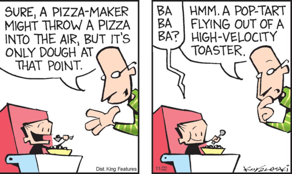 Finger OCR: SUREA PIZZA-MAKER MIGHT THROW A PIZZA INTO THE AIRBUT IT'S ONLY DOUGH AT THAT POINT. L Dist. King Features BA HMM. A POP-TART BA FLYING OUT OF A BA? HIGH-VELOCITY TOASTER. 11/22 OFF 5 S Koraleski SUREA PIZZA - MAKER MIGHT THROW A PIZZA INTO THE AIRBUT IT'S ONLY DOUGH AT THAT POINT . L Dist . King Features BA HMM . A POP - TART BA FLYING OUT OF A BA ? HIGH - VELOCITY TOASTER . 11/22 OFF 5 S Koraleski